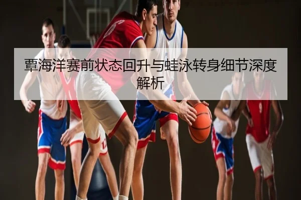 覃海洋赛前状态回升与蛙泳转身细节深度解析