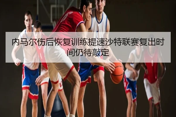 内马尔伤后恢复训练提速沙特联赛复出时间仍待敲定