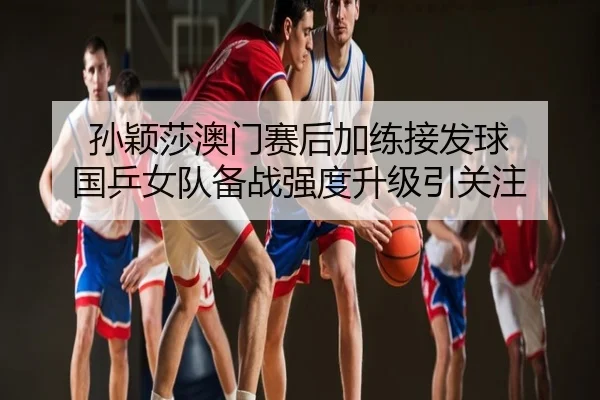 孙颖莎澳门赛后加练接发球 国乒女队备战强度升级引关注