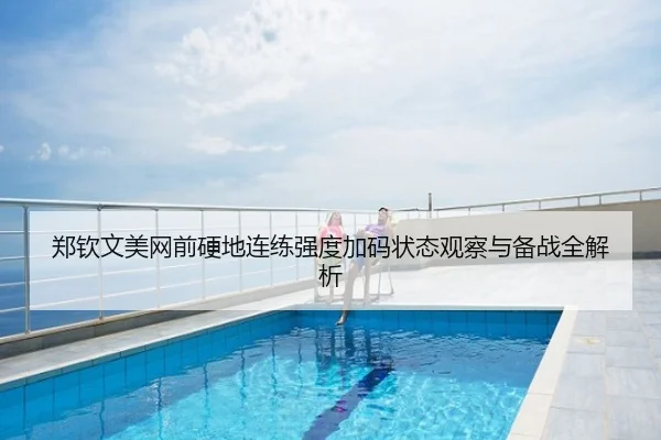 郑钦文美网前硬地连练强度加码状态观察与备战全解析