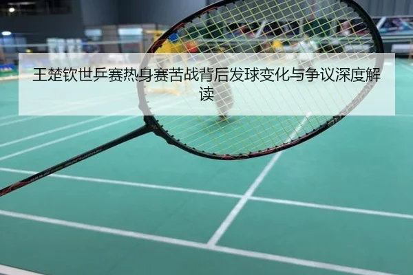 王楚钦世乒赛热身赛苦战背后发球变化与争议深度解读