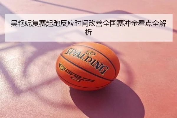 吴艳妮复赛起跑反应时间改善全国赛冲金看点全解析
