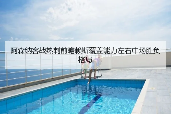 阿森纳客战热刺前瞻赖斯覆盖能力左右中场胜负格局